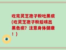 吃完灵芝孢子粉吐黑痰(吃灵芝孢子粉后咳出黑色痰？注意身体健康！)