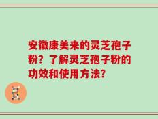 安徽康美来的灵芝孢子粉？了解灵芝孢子粉的功效和使用方法？