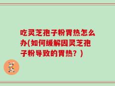 吃灵芝孢子粉胃热怎么办(如何缓解因灵芝孢子粉导致的胃热？)