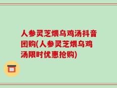 人参灵芝煨乌鸡汤抖音团购(人参灵芝煨乌鸡汤限时优惠抢购)