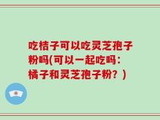 吃桔子可以吃灵芝孢子粉吗(可以一起吃吗：橘子和灵芝孢子粉？)