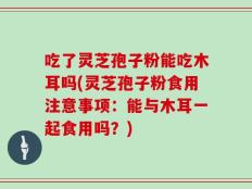 吃了灵芝孢子粉能吃木耳吗(灵芝孢子粉食用注意事项：能与木耳一起食用吗？)