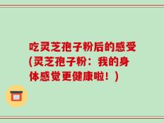 吃灵芝孢子粉后的感受(灵芝孢子粉：我的身体感觉更健康啦！)