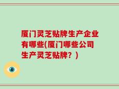 厦门灵芝贴牌生产企业有哪些(厦门哪些公司生产灵芝贴牌？)