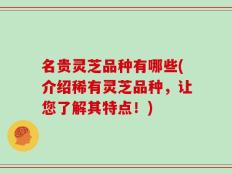 名贵灵芝品种有哪些(介绍稀有灵芝品种，让您了解其特点！)