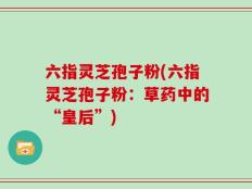 六指灵芝孢子粉(六指灵芝孢子粉：草药中的“皇后”)