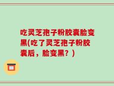 吃灵芝孢子粉胶囊脸变黑(吃了灵芝孢子粉胶囊后，脸变黑？)