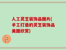 人工灵芝装饰品图片(手工打造的灵芝装饰品美图欣赏)