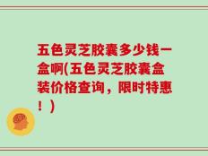 五色灵芝胶囊多少钱一盒啊(五色灵芝胶囊盒装价格查询，限时特惠！)
