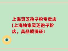 上海灵芝孢子粉专卖店(上海独家灵芝孢子粉店，高品质保证！