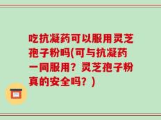 吃抗凝药可以服用灵芝孢子粉吗(可与抗凝药一同服用？灵芝孢子粉真的安全吗？)