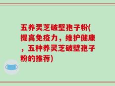 五养灵芝破壁孢子粉(提高免疫力，维护健康，五种养灵芝破壁孢子粉的推荐)