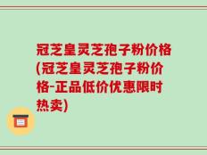冠芝皇灵芝孢子粉价格(冠芝皇灵芝孢子粉价格-正品低价优惠限时热卖)