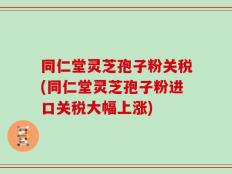 同仁堂灵芝孢子粉关税(同仁堂灵芝孢子粉进口关税大幅上涨)