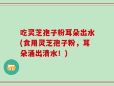 吃灵芝孢子粉耳朵出水(食用灵芝孢子粉，耳朵涌出清水！)