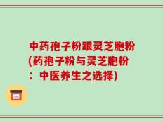 中药孢子粉跟灵芝胞粉(药孢子粉与灵芝胞粉：中医养生之选择)