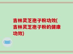 吉林灵芝孢子粉功效(吉林灵芝孢子粉的健康功效)