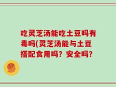 吃灵芝汤能吃土豆吗有毒吗(灵芝汤能与土豆搭配食用吗？安全吗？
