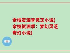 余枝贺泗季灵芝小说(余枝贺泗季：梦幻灵芝奇幻小说)