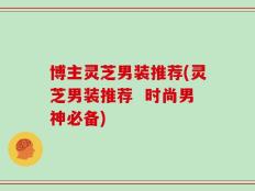 博主灵芝男装推荐(灵芝男装推荐  时尚男神必备)