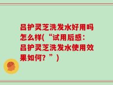 吕护灵芝洗发水好用吗怎么样(“试用后感：吕护灵芝洗发水使用效果如何？”)