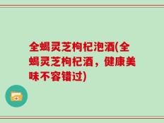 全蝎灵芝枸杞泡酒(全蝎灵芝枸杞酒，健康美味不容错过)