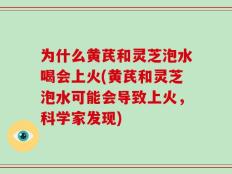 为什么黄芪和灵芝泡水喝会上火(黄芪和灵芝泡水可能会导致上火，科学家发现)