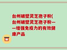 台州破壁灵芝孢子粉(台州破壁灵芝孢子粉——增强免疫力的有效健康产品