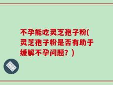不孕能吃灵芝孢子粉(灵芝孢子粉是否有助于缓解不孕问题？)