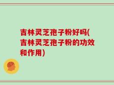 吉林灵芝孢子粉好吗(吉林灵芝孢子粉的功效和作用)