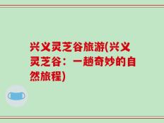 兴义灵芝谷旅游(兴义灵芝谷：一趟奇妙的自然旅程)