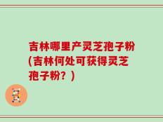 吉林哪里产灵芝孢子粉(吉林何处可获得灵芝孢子粉？)