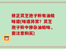 修正灵芝孢子粉有油蛤味道(味道异常？灵芝孢子粉中掺杂油蛤味，需注意购买)
