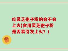 吃灵芝孢子粉的会不会上火(食用灵芝孢子粉是否易引发上火？)