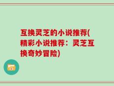互换灵芝的小说推荐(精彩小说推荐：灵芝互换奇妙冒险)