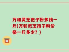 万和灵芝孢子粉多钱一斤(万和灵芝孢子粉价格一斤多少？)
