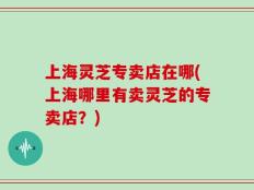 上海灵芝专卖店在哪(上海哪里有卖灵芝的专卖店？)