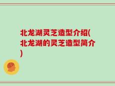 北龙湖灵芝造型介绍(北龙湖的灵芝造型简介)