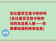 乐仕堡灵芝孢子粉好吗(乐仕堡灵芝孢子粉的功效及适用人群——你需要知道的所有信息)