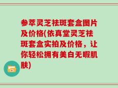 参萃灵芝祛斑套盒图片及价格(依真堂灵芝祛斑套盒实拍及价格，让你轻松拥有美白无暇肌肤)