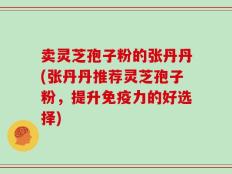 卖灵芝孢子粉的张丹丹(张丹丹推荐灵芝孢子粉，提升免疫力的好选择)