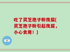 吃了灵芝孢子粉夜尿(灵芝孢子粉引起夜尿，小心食用！)