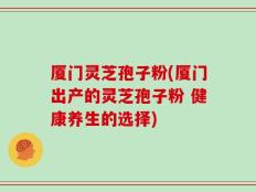 厦门灵芝孢子粉(厦门出产的灵芝孢子粉 健康养生的选择)
