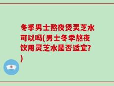 冬季男士熬夜煲灵芝水可以吗(男士冬季熬夜饮用灵芝水是否适宜？)