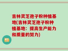 吉林灵芝孢子粉种植基地(吉林灵芝孢子粉种植基地：提高生产能力和质量的努力)