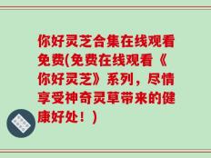 你好灵芝合集在线观看免费(免费在线观看《你好灵芝》系列，尽情享受神奇灵草带来的健康好处！)