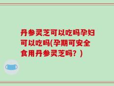 丹参灵芝可以吃吗孕妇可以吃吗(孕期可安全食用丹参灵芝吗？)
