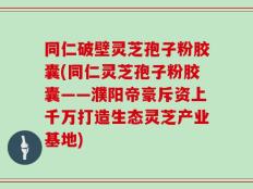 同仁破壁灵芝孢子粉胶囊(同仁灵芝孢子粉胶囊——濮阳帝豪斥资上千万打造生态灵芝产业基地)