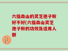 六指森山的灵芝孢子粉好不好(六指森山灵芝孢子粉的功效及适用人群