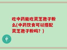吃中药能吃灵芝孢子粉么(中药饮食可以搭配灵芝孢子粉吗？)